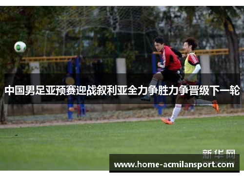 中国男足亚预赛迎战叙利亚全力争胜力争晋级下一轮