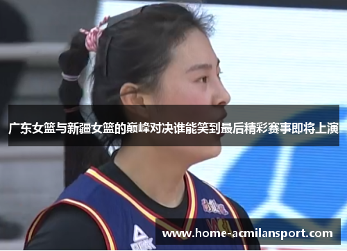 广东女篮与新疆女篮的巅峰对决谁能笑到最后精彩赛事即将上演